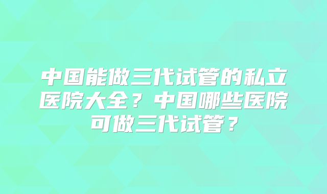 中国能做三代试管的私立医院大全?中国哪些医院可做三代试管?