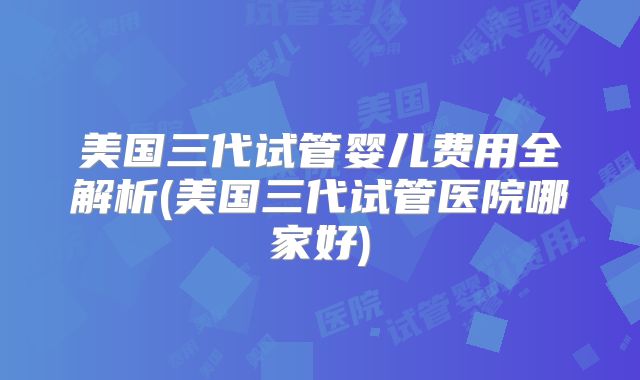 美国三代试管婴儿费用全解析(美国三代试管医院哪家好)