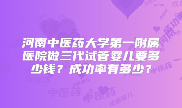 河南中医药大学第一附属医院做三代试管婴儿要多少钱？成功率有多少？