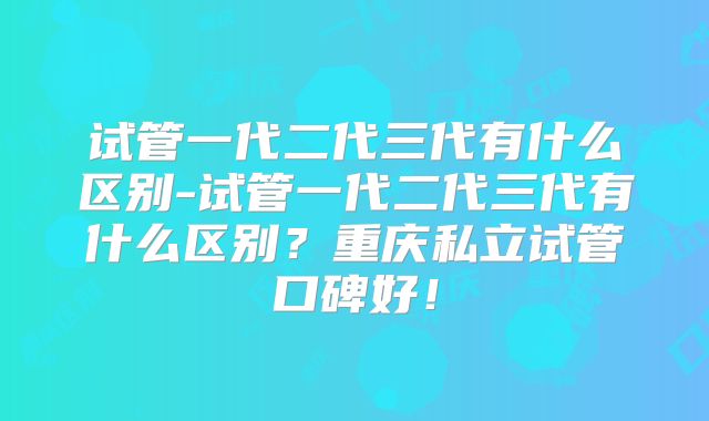试管一代二代三代有什么区别-试管一代二代三代有什么区别？重庆私立试管口碑好！