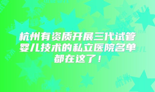 杭州有资质开展三代试管婴儿技术的私立医院名单都在这了!