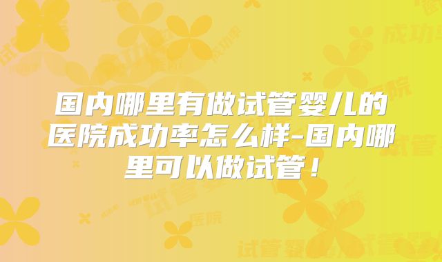 国内哪里有做试管婴儿的医院成功率怎么样-国内哪里可以做试管！