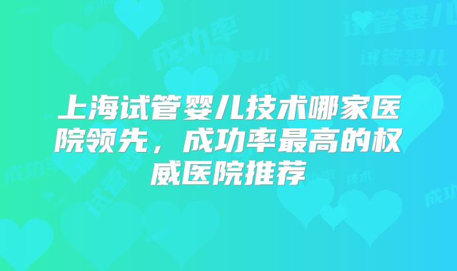 上海试管婴儿技术哪家医院领先，成功率最高的权威医院推荐