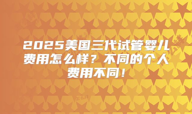 2025美国三代试管婴儿费用怎么样？不同的个人费用不同！