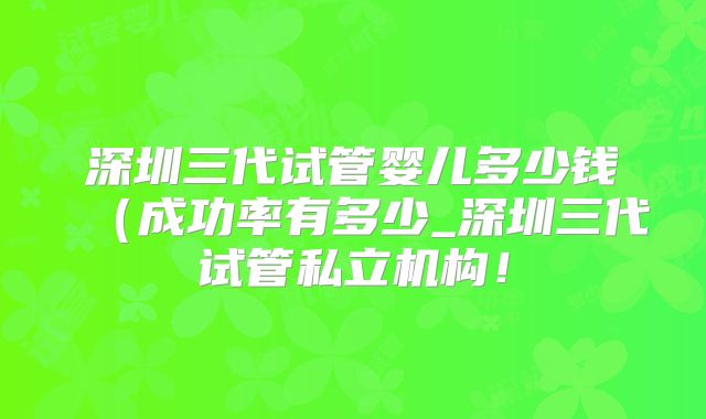 深圳三代试管婴儿多少钱（成功率有多少_深圳三代试管私立机构！