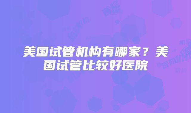 美国试管机构有哪家？美国试管比较好医院