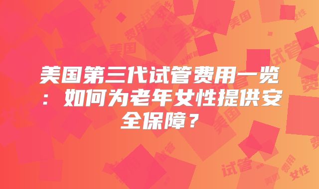 美国第三代试管费用一览：如何为老年女性提供安全保障？
