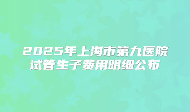 2025年上海市第九医院试管生子费用明细公布
