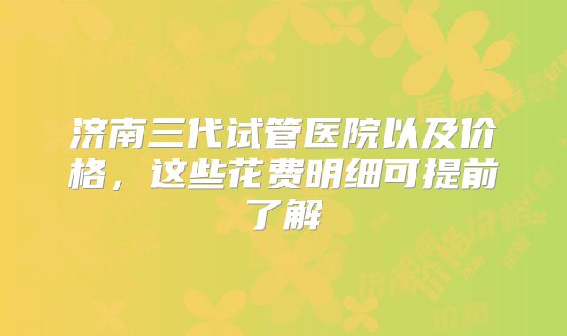 济南三代试管医院以及价格，这些花费明细可提前了解