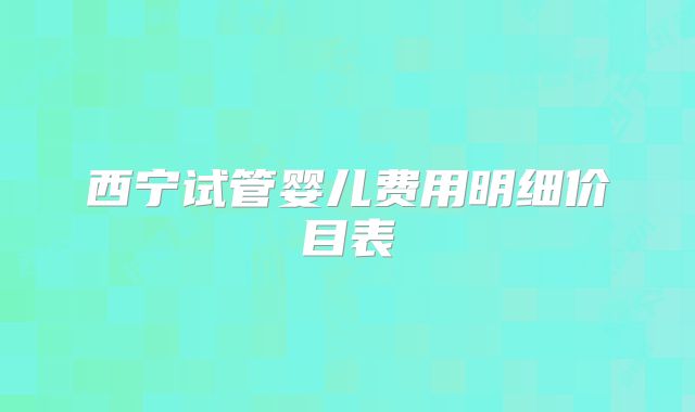 西宁试管婴儿费用明细价目表