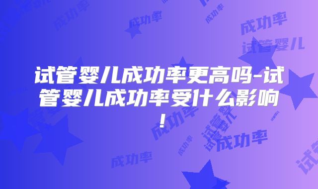 试管婴儿成功率更高吗-试管婴儿成功率受什么影响!