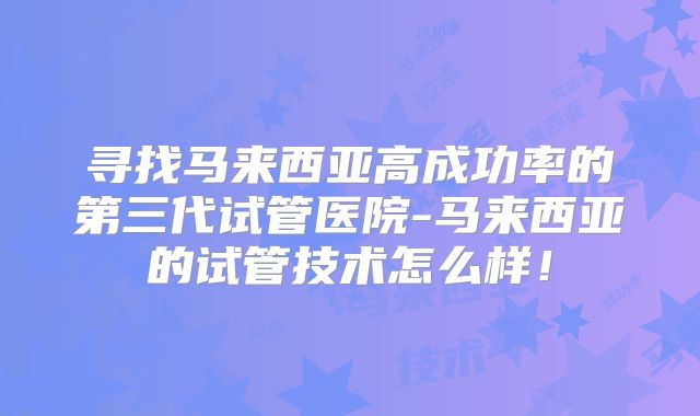 寻找马来西亚高成功率的第三代试管医院-马来西亚的试管技术怎么样!