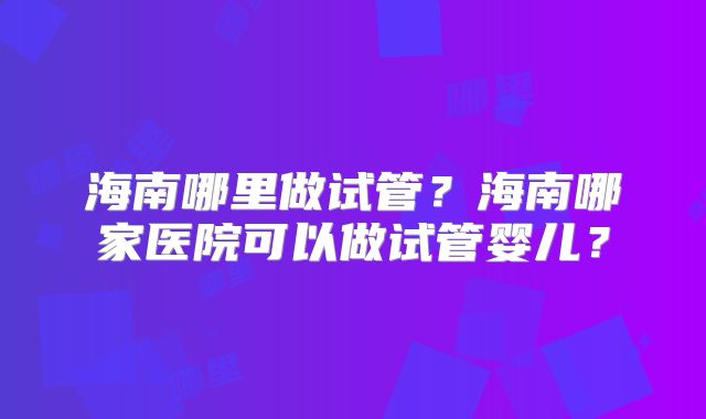 海南哪里做试管？海南哪家医院可以做试管婴儿？