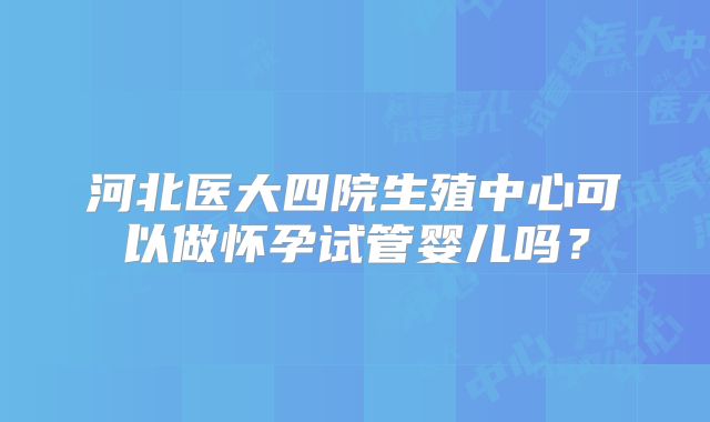 河北医大四院生殖中心可以做怀孕试管婴儿吗？