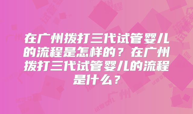 在广州拨打三代试管婴儿的流程是怎样的?在广州拨打三代试管婴儿的流程是什么?
