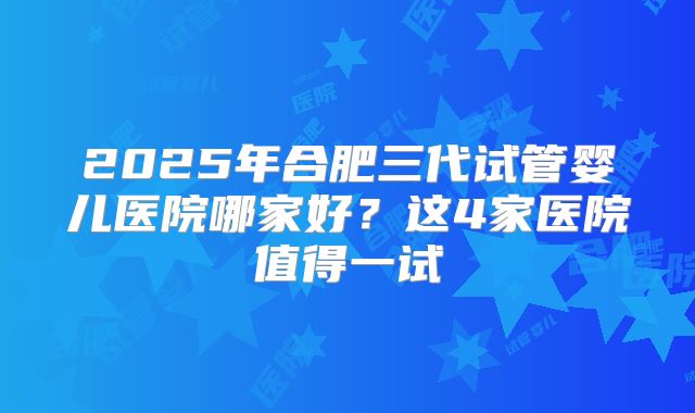 2025年合肥三代试管婴儿医院哪家好？这4家医院值得一试