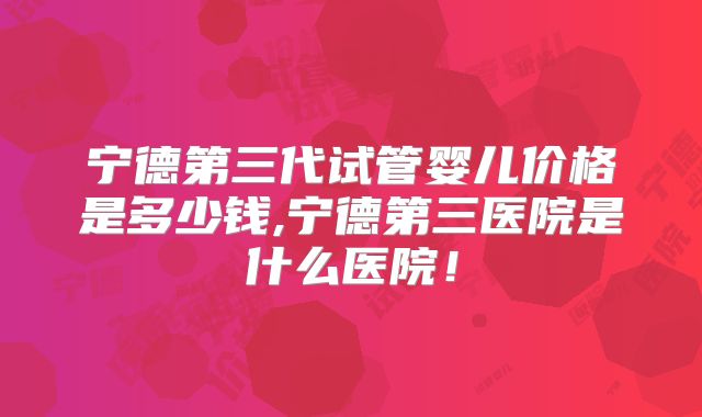 宁德第三代试管婴儿价格是多少钱,宁德第三医院是什么医院！