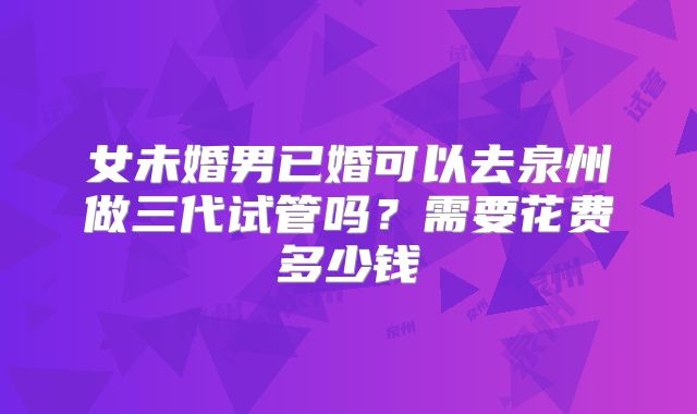 女未婚男已婚可以去泉州做三代试管吗?需要花费多少钱