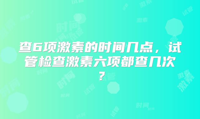 查6项激素的时间几点，试管检查激素六项都查几次？
