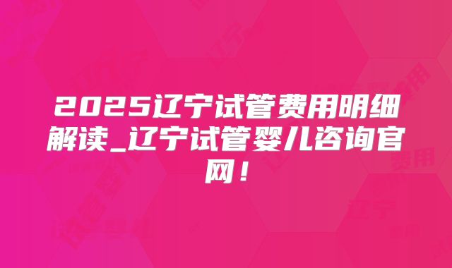 2025辽宁试管费用明细解读_辽宁试管婴儿咨询官网！
