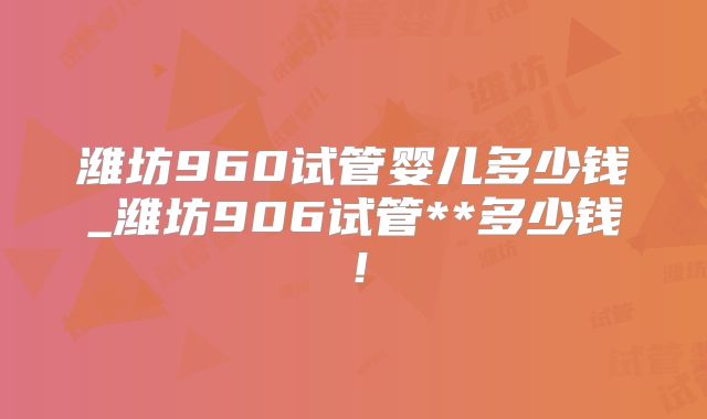 潍坊960试管婴儿多少钱_潍坊906试管**多少钱！