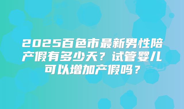 2025百色市最新男性陪产假有多少天？试管婴儿可以增加产假吗？