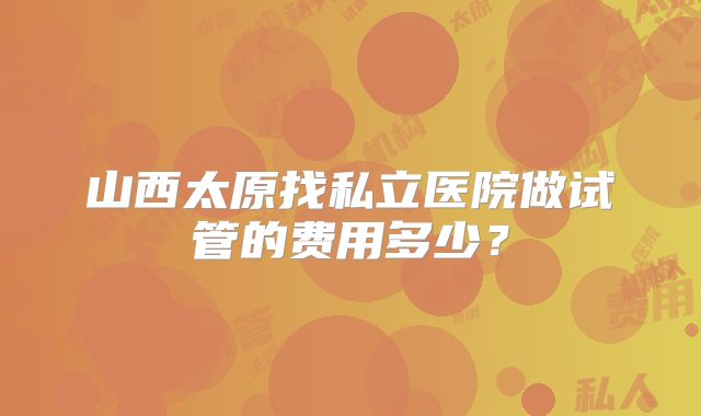 山西太原找私立医院做试管的费用多少？