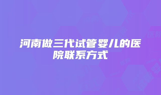 河南做三代试管婴儿的医院联系方式