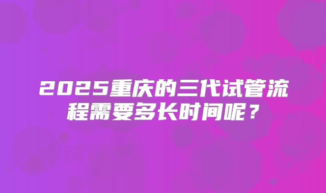 2025重庆的三代试管流程需要多长时间呢?