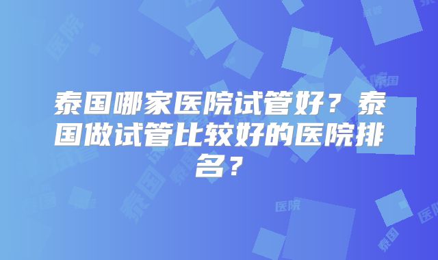 泰国哪家医院试管好？泰国做试管比较好的医院排名？