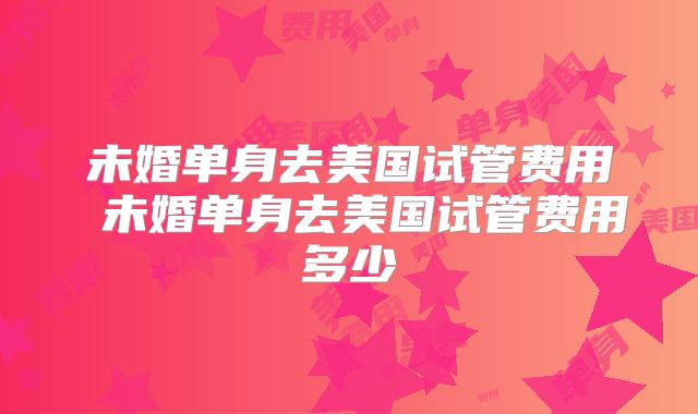 未婚单身去美国试管费用 未婚单身去美国试管费用多少