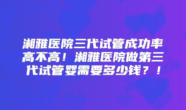 湘雅医院三代试管成功率高不高！湘雅医院做第三代试管婴需要多少钱？！