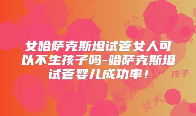 女哈萨克斯坦试管女人可以不生孩子吗-哈萨克斯坦试管婴儿成功率！