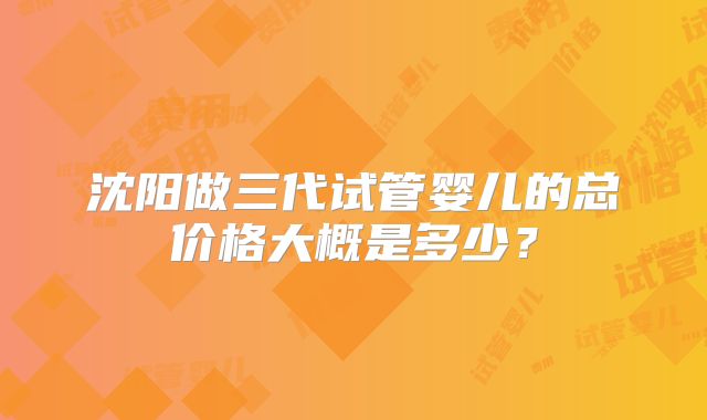 沈阳做三代试管婴儿的总价格大概是多少？