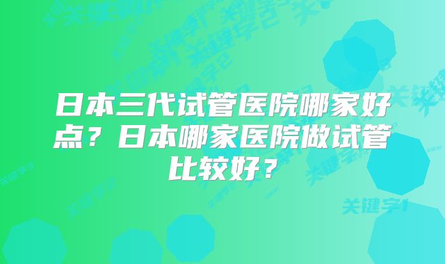 日本三代试管医院哪家好点？日本哪家医院做试管比较好？
