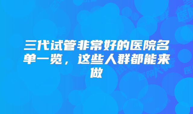 三代试管非常好的医院名单一览,这些人群都能来做