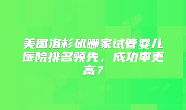 美国洛杉矶哪家试管婴儿医院排名领先，成功率更高？