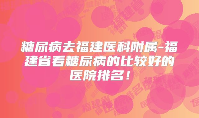 糖尿病去福建医科附属-福建省看糖尿病的比较好的医院排名！