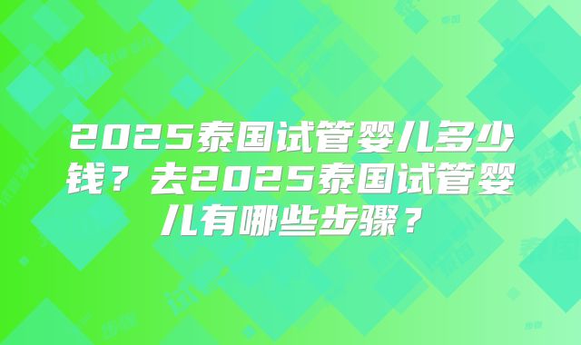 2025泰国试管婴儿多少钱?去2025泰国试管婴儿有哪些步骤?
