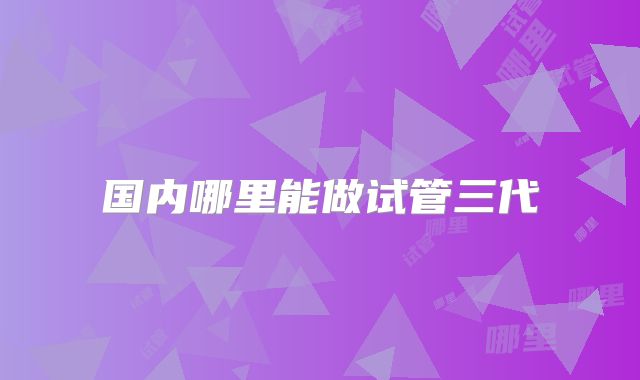 国内哪里能做试管三代