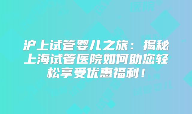 沪上试管婴儿之旅：揭秘上海试管医院如何助您轻松享受优惠福利！