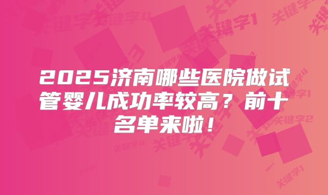 2025济南哪些医院做试管婴儿成功率较高？前十名单来啦！