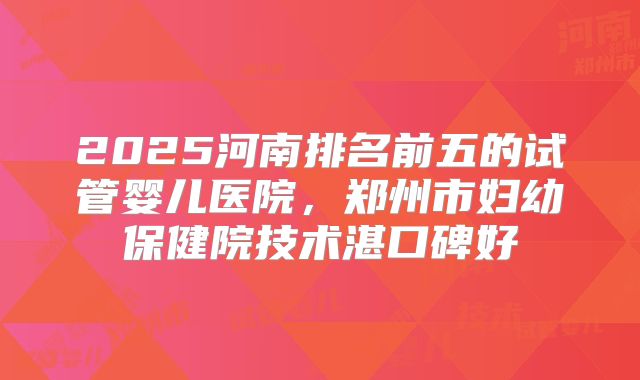 2025河南排名前五的试管婴儿医院，郑州市妇幼保健院技术湛口碑好