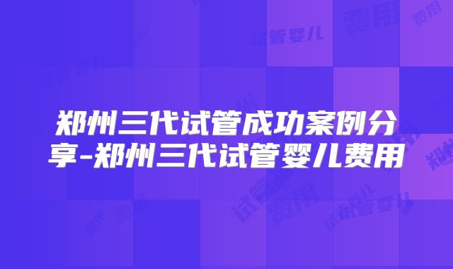 郑州三代试管成功案例分享-郑州三代试管婴儿费用