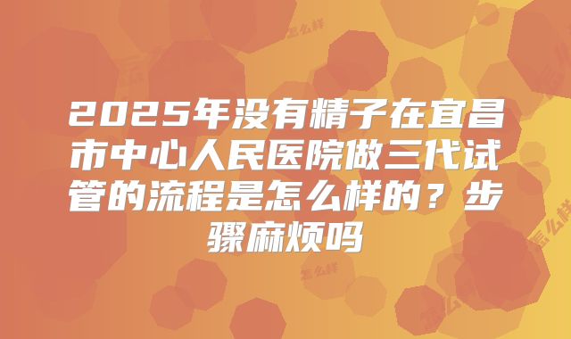 2025年没有精子在宜昌市中心人民医院做三代试管的流程是怎么样的？步骤麻烦吗