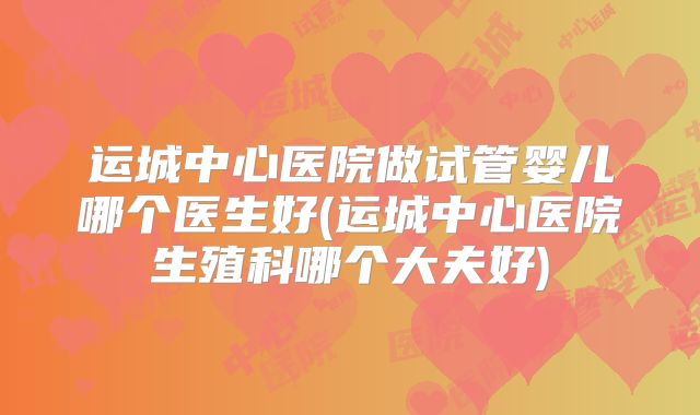 运城中心医院做试管婴儿哪个医生好(运城中心医院生殖科哪个大夫好)