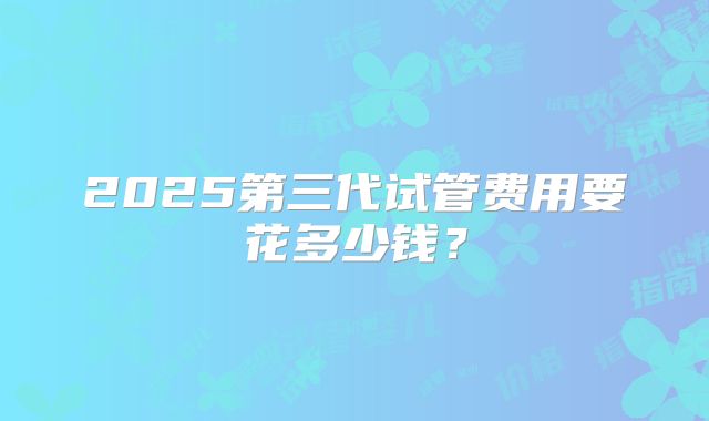2025第三代试管费用要花多少钱？