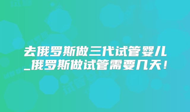 去俄罗斯做三代试管婴儿_俄罗斯做试管需要几天!