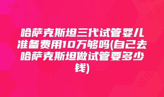 哈萨克斯坦三代试管婴儿准备费用10万够吗(自己去哈萨克斯坦做试管要多少钱)