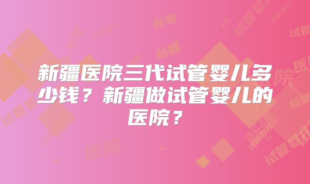 新疆医院三代试管婴儿多少钱？新疆做试管婴儿的医院？